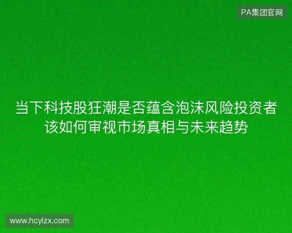 当下科技股狂潮是否蕴含泡沫风险投资者该如何审视市场真相与未来趋势